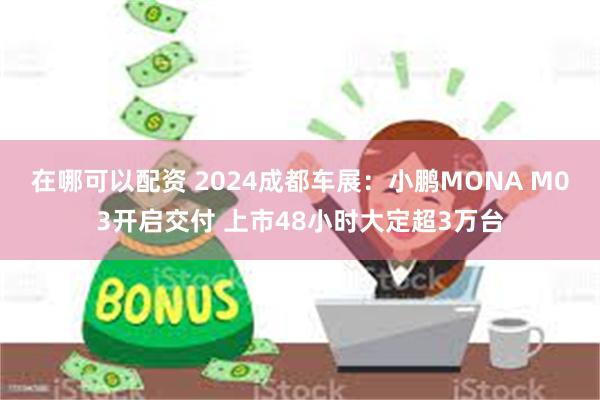 在哪可以配资 2024成都车展：小鹏MONA M03开启交付 上市48小时大定超3万台