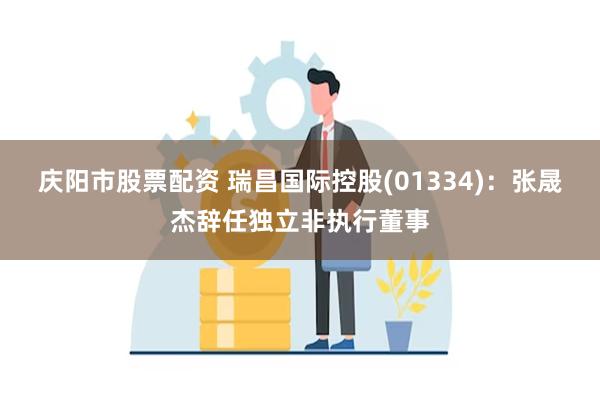 庆阳市股票配资 瑞昌国际控股(01334)：张晟杰辞任独立非执行董事