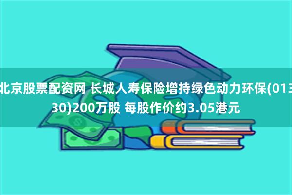 北京股票配资网 长城人寿保险增持绿色动力环保(01330)200万股 每股作价约3.05港元