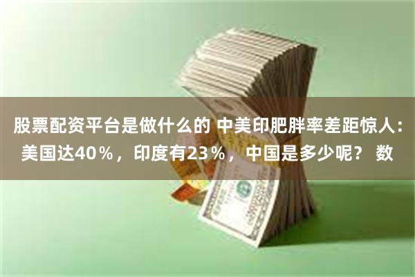 股票配资平台是做什么的 中美印肥胖率差距惊人：美国达40％，印度有23％，中国是多少呢？ 数