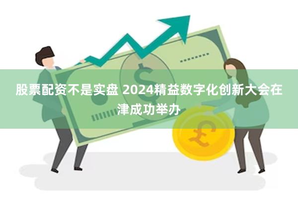 股票配资不是实盘 2024精益数字化创新大会在津成功举办