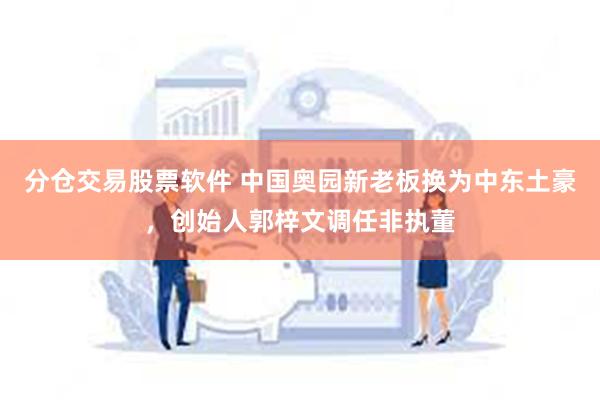 分仓交易股票软件 中国奥园新老板换为中东土豪，创始人郭梓文调任非执董