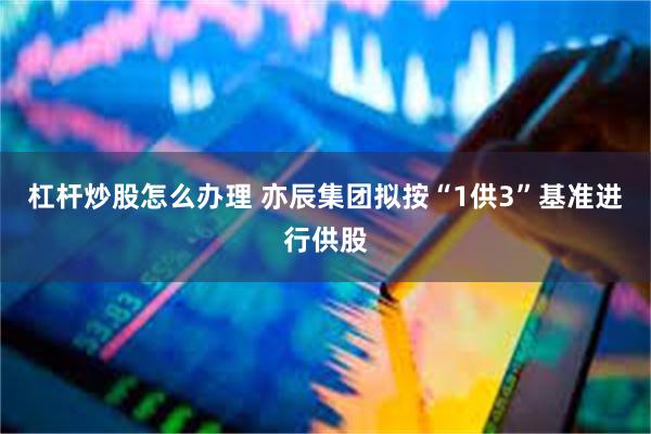 杠杆炒股怎么办理 亦辰集团拟按“1供3”基准进行供股