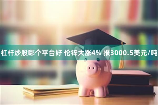 杠杆炒股哪个平台好 伦锌大涨4% 报3000.5美元/吨