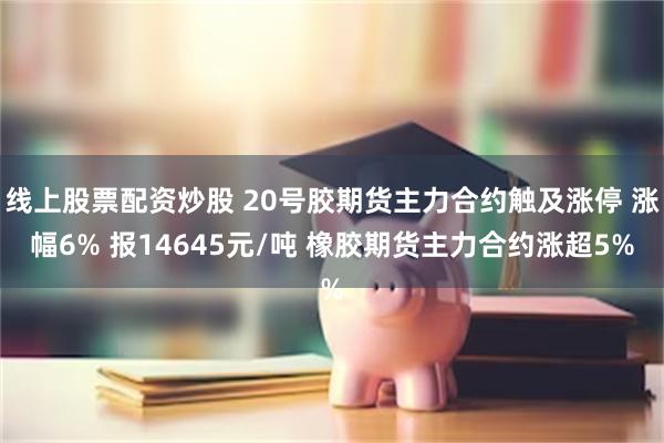 线上股票配资炒股 20号胶期货主力合约触及涨停 涨幅6% 报14645元/吨 橡胶期货主力合约涨超5%