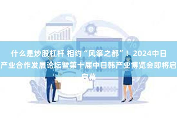 什么是炒股杠杆 相约“风筝之都”！2024中日韩产业合作发展论坛暨第十届中日韩产业博览会即将启幕