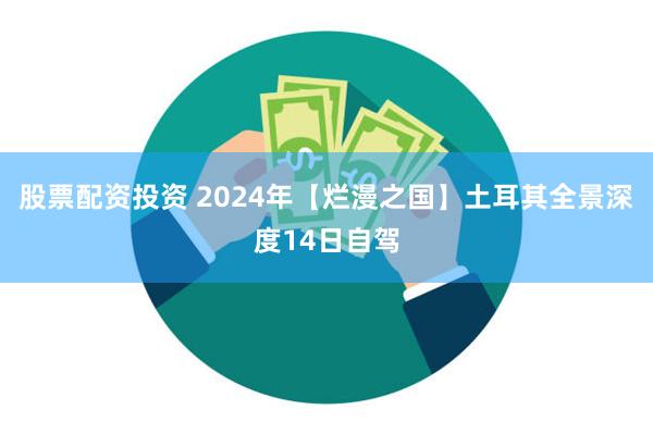 股票配资投资 2024年【烂漫之国】土耳其全景深度14日自驾