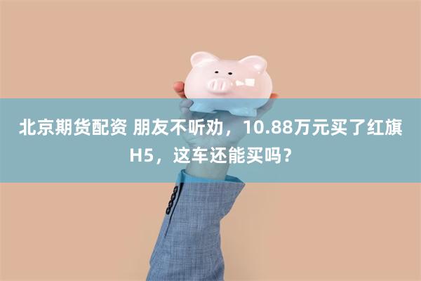 北京期货配资 朋友不听劝，10.88万元买了红旗H5，这车还能买吗？