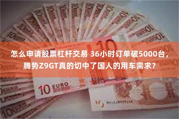 怎么申请股票杠杆交易 36小时订单破5000台，腾势Z9GT真的切中了国人的用车需求？