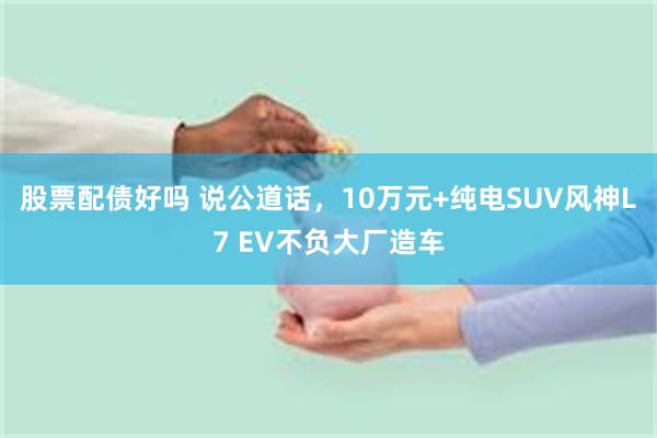 股票配债好吗 说公道话，10万元+纯电SUV风神L7 EV不负大厂造车