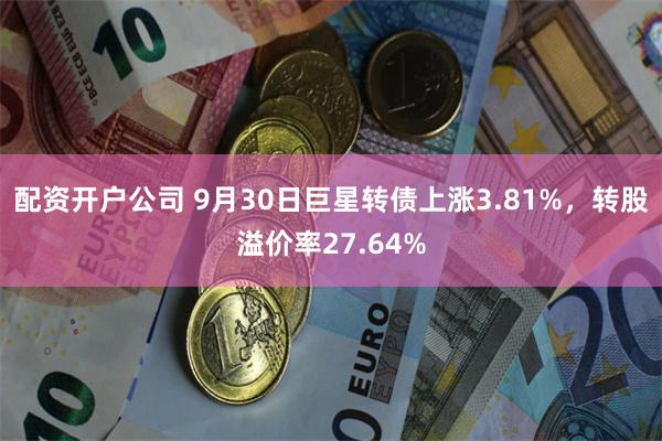 配资开户公司 9月30日巨星转债上涨3.81%，转股溢价率27.64%