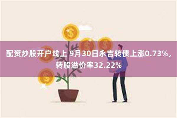 配资炒股开户线上 9月30日永吉转债上涨0.73%，转股溢价率32.22%