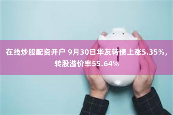 在线炒股配资开户 9月30日华友转债上涨5.35%，转股溢价率55.64%