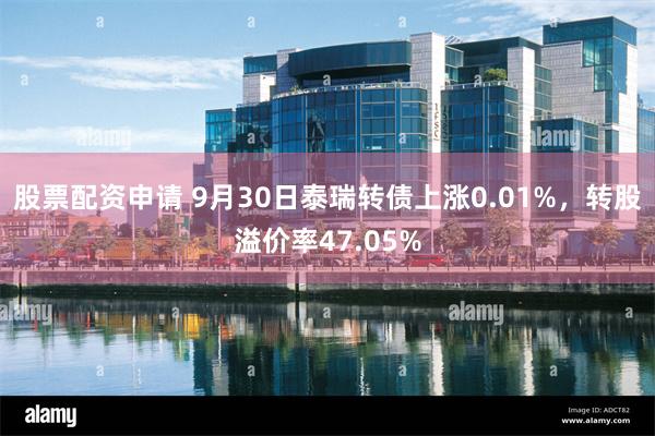 股票配资申请 9月30日泰瑞转债上涨0.01%，转股溢价率47.05%