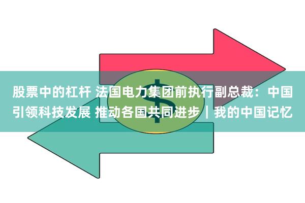 股票中的杠杆 法国电力集团前执行副总裁：中国引领科技发展 推动各国共同进步｜我的中国记忆