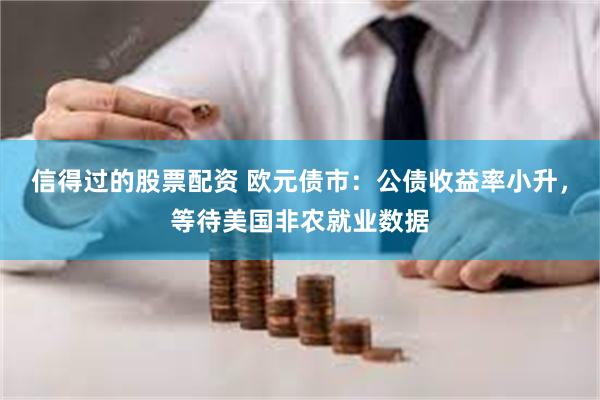 信得过的股票配资 欧元债市：公债收益率小升，等待美国非农就业数据