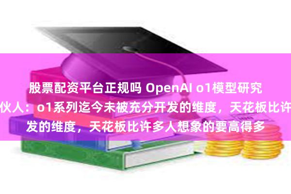 股票配资平台正规吗 OpenAI o1模型研究团队对话红杉美国合伙人：o1系列迄今未被充分开发的维度，天花板比许多人想象的要高得多