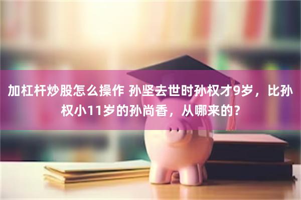 加杠杆炒股怎么操作 孙坚去世时孙权才9岁，比孙权小11岁的孙尚香，从哪来的？