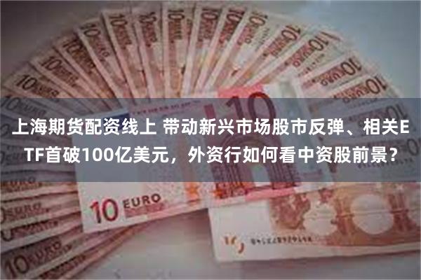 上海期货配资线上 带动新兴市场股市反弹、相关ETF首破100亿美元，外资行如何看中资股前景？