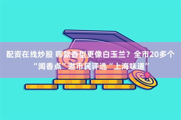 配资在线炒股 哪款香型更像白玉兰？全市20多个“闻香点”邀市民评选“上海味道”