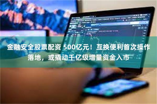 金融安全股票配资 500亿元！互换便利首次操作落地，或撬动千亿级增量资金入市