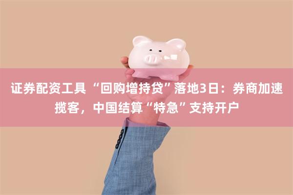 证券配资工具 “回购增持贷”落地3日：券商加速揽客，中国结算“特急”支持开户