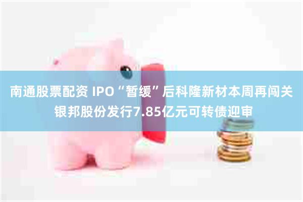 南通股票配资 IPO“暂缓”后科隆新材本周再闯关 银邦股份发行7.85亿元可转债迎审