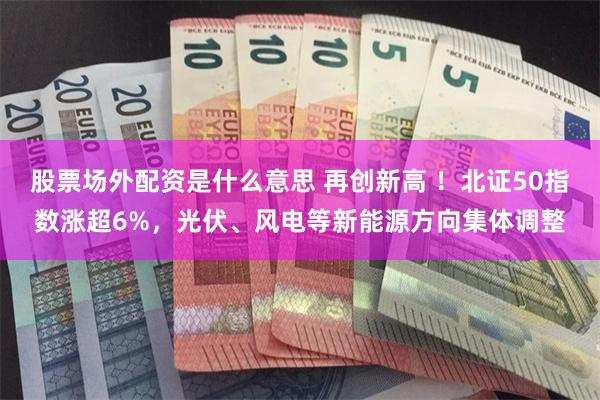 股票场外配资是什么意思 再创新高 ！北证50指数涨超6%，光伏、风电等新能源方向集体调整