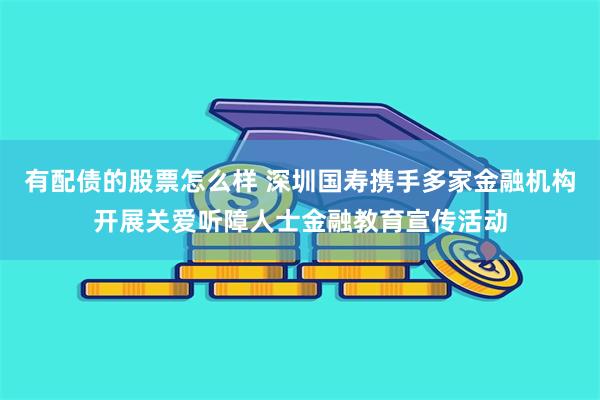 有配债的股票怎么样 深圳国寿携手多家金融机构开展关爱听障人士金融教育宣传活动