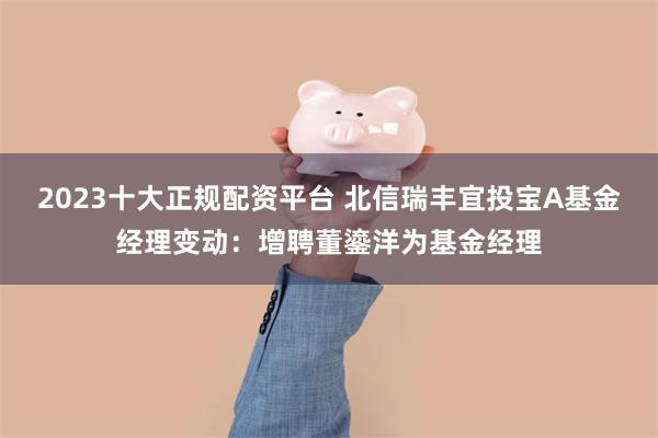 2023十大正规配资平台 北信瑞丰宜投宝A基金经理变动：增聘董鎏洋为基金经理