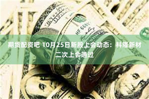 期货配资吧 10月25日新股上会动态：科隆新材二次上会通过