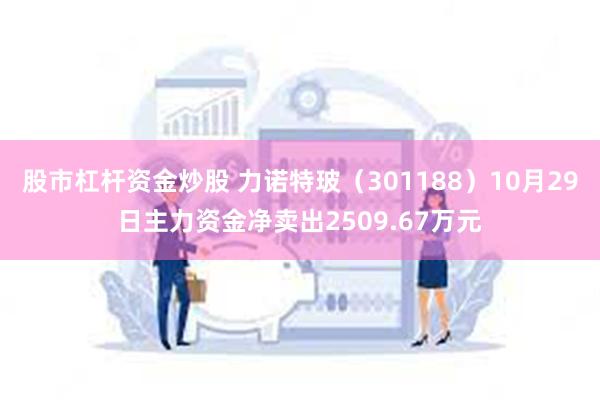 股市杠杆资金炒股 力诺特玻（301188）10月29日主力资金净卖出2509.67万元