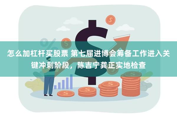 怎么加杠杆买股票 第七届进博会筹备工作进入关键冲刺阶段，陈吉宁龚正实地检查