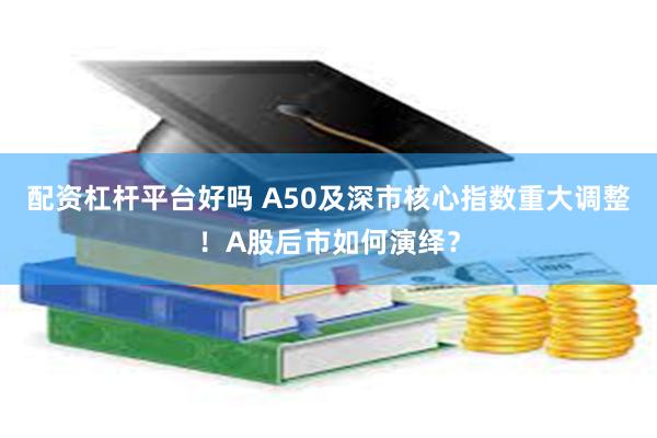 配资杠杆平台好吗 A50及深市核心指数重大调整！A股后市如何演绎？