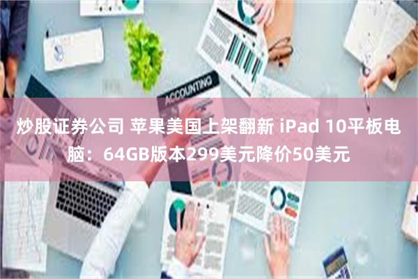 炒股证券公司 苹果美国上架翻新 iPad 10平板电脑：64GB版本299美元降价50美元