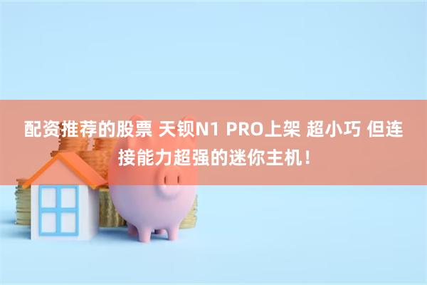 配资推荐的股票 天钡N1 PRO上架 超小巧 但连接能力超强的迷你主机！