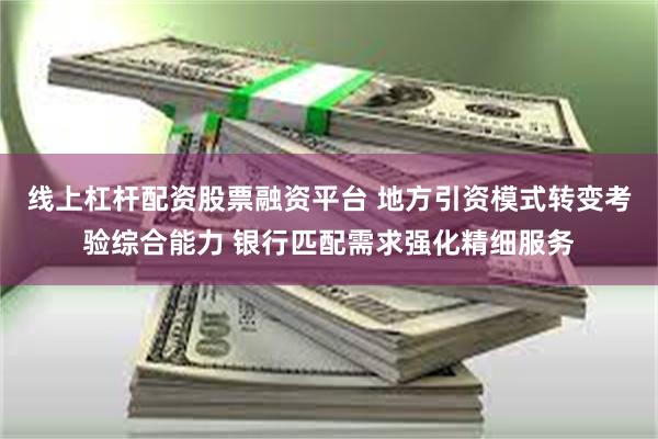 线上杠杆配资股票融资平台 地方引资模式转变考验综合能力 银行匹配需求强化精细服务