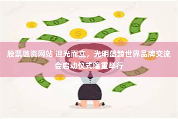 股票融资网站 迎光而立，光明蓝鲸世界品牌交流会启动仪式隆重举行