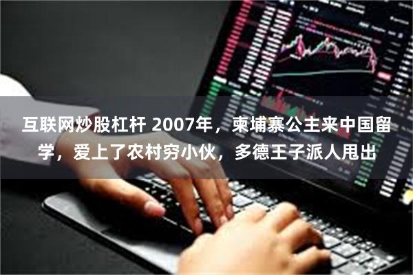 互联网炒股杠杆 2007年，柬埔寨公主来中国留学，爱上了农村穷小伙，多德王子派人甩出