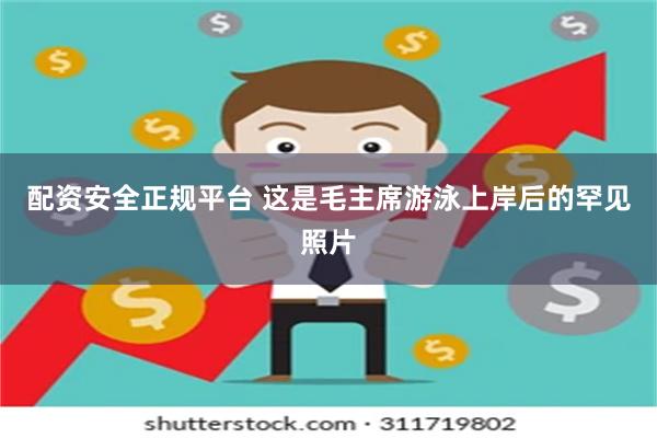 配资安全正规平台 这是毛主席游泳上岸后的罕见照片