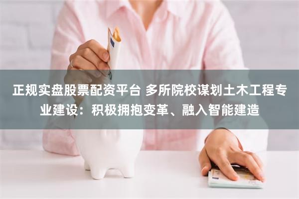 正规实盘股票配资平台 多所院校谋划土木工程专业建设：积极拥抱变革、融入智能建造