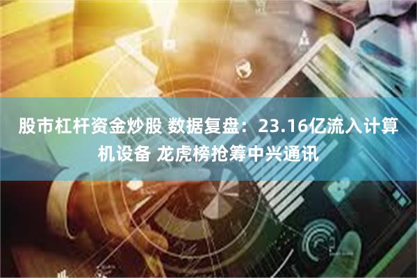 股市杠杆资金炒股 数据复盘：23.16亿流入计算机设备 龙虎榜抢筹中兴通讯