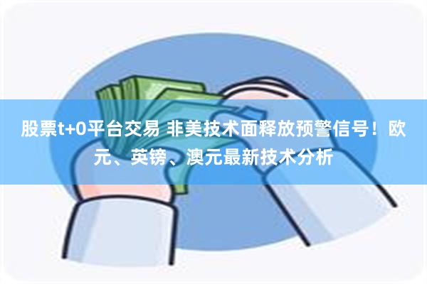 股票t+0平台交易 非美技术面释放预警信号！欧元、英镑、澳元最新技术分析