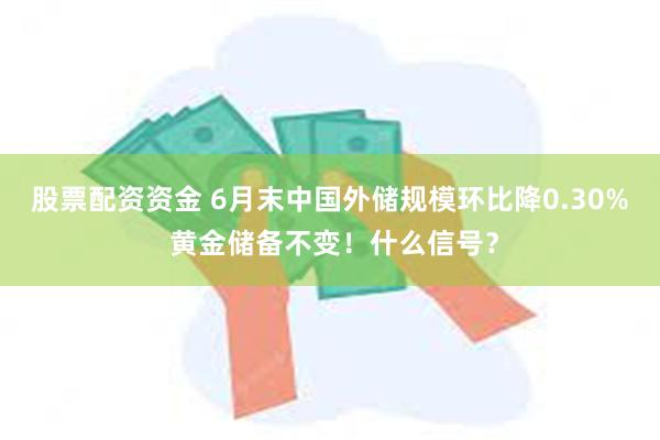 股票配资资金 6月末中国外储规模环比降0.30% 黄金储备不变！什么信号？