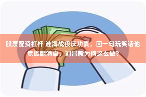 股票配资杠杆 淮海战役庆功宴，因一句玩笑话他竟掀翻酒桌，刘昌毅为何这么做？