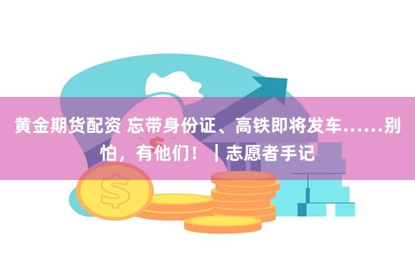 黄金期货配资 忘带身份证、高铁即将发车……别怕，有他们！｜志愿者手记