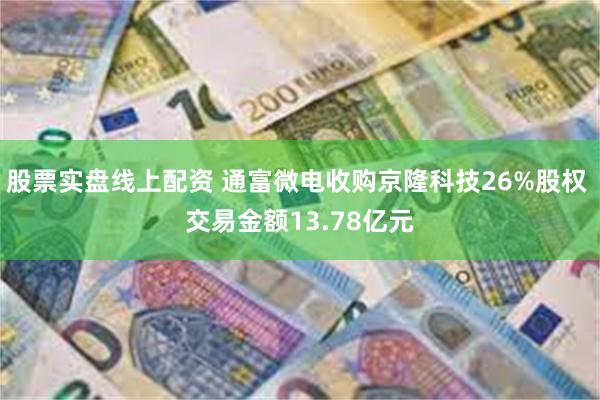 股票实盘线上配资 通富微电收购京隆科技26%股权 交易金额13.78亿元