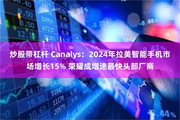 炒股带杠杆 Canalys：2024年拉美智能手机市场增长15% 荣耀成增速最快头部厂商