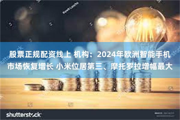 股票正规配资线上 机构：2024年欧洲智能手机市场恢复增长 小米位居第三、摩托罗拉增幅最大