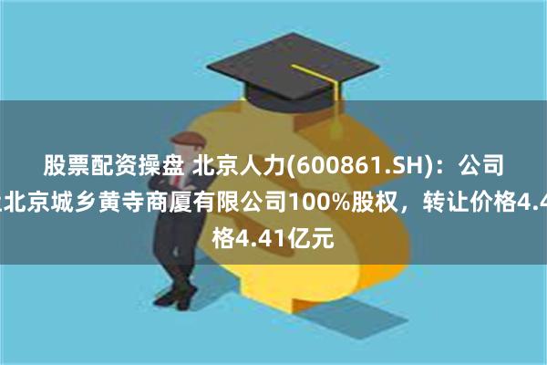 股票配资操盘 北京人力(600861.SH)：公司拟转让北京城乡黄寺商厦有限公司100%股权，转让价格4.41亿元